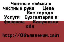 Частные займы в честные руки!  › Цена ­ 2 000 000 - Все города Услуги » Бухгалтерия и финансы   . Калужская обл.